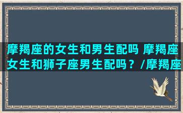 摩羯座的女生和男生配吗 摩羯座女生和狮子座男生配吗？/摩羯座的女生和男生配吗 摩羯座女生和狮子座男生配吗？-我的网站